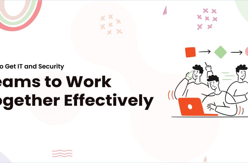  How to Get IT and Security Teams to Work Together Effectively