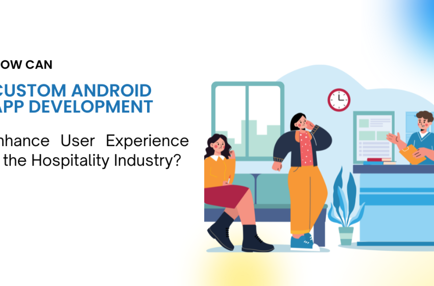  How Can Custom Android App Development Enhance User Experience in the Hospitality Industry?