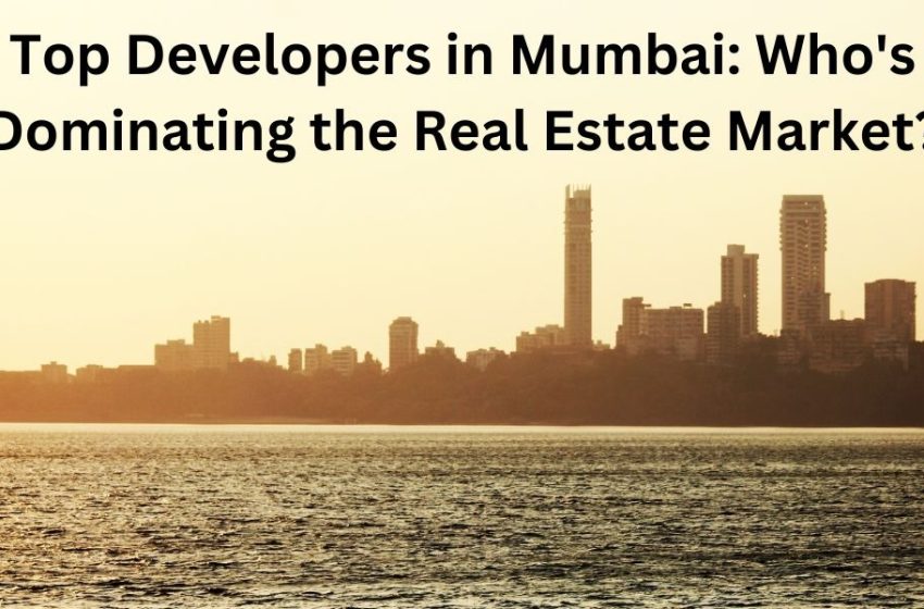  Top Developers in Mumbai: Who’s Dominating the Real Estate Market